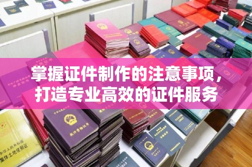 全州掌握证件制作的注意事项，打造专业高效的证件服务
