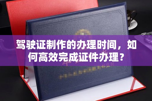 全州驾驶证制作的办理时间，如何高效完成证件办理？