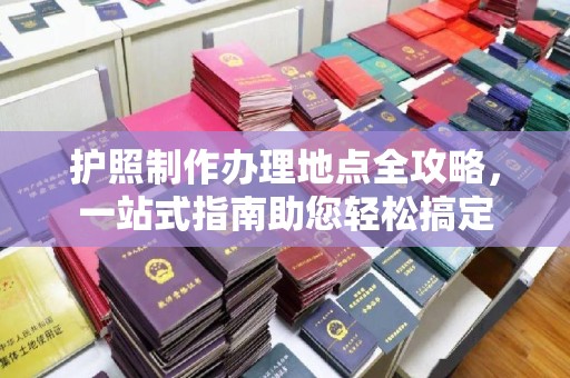 全州护照制作办理地点全攻略，一站式指南助您轻松搞定